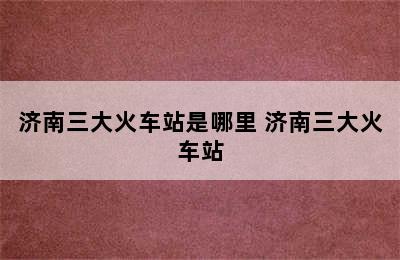 济南三大火车站是哪里 济南三大火车站